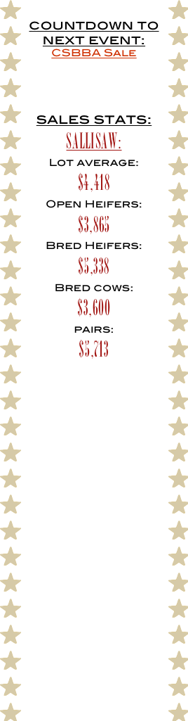 countdown to next event: 
CSBBA Sale



sales stats:
Sallisaw:
Lot average:
$4,418
Open Heifers:
$3,865
Bred Heifers:
$5,338
Bred cows:
$3,600
pairs:
$5,713